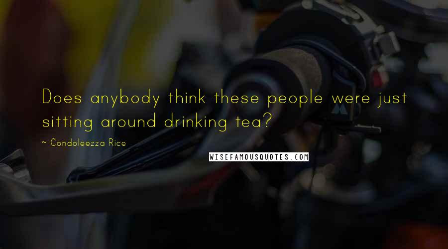 Condoleezza Rice Quotes: Does anybody think these people were just sitting around drinking tea?