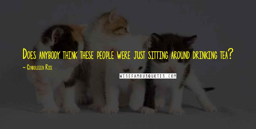 Condoleezza Rice Quotes: Does anybody think these people were just sitting around drinking tea?
