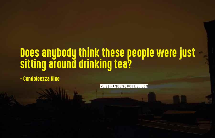 Condoleezza Rice Quotes: Does anybody think these people were just sitting around drinking tea?