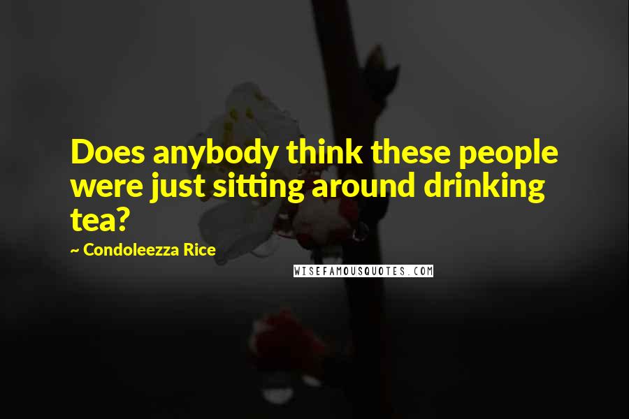 Condoleezza Rice Quotes: Does anybody think these people were just sitting around drinking tea?