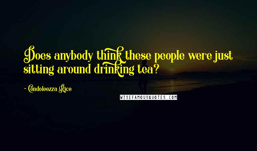 Condoleezza Rice Quotes: Does anybody think these people were just sitting around drinking tea?