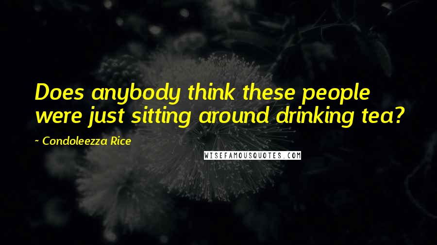 Condoleezza Rice Quotes: Does anybody think these people were just sitting around drinking tea?