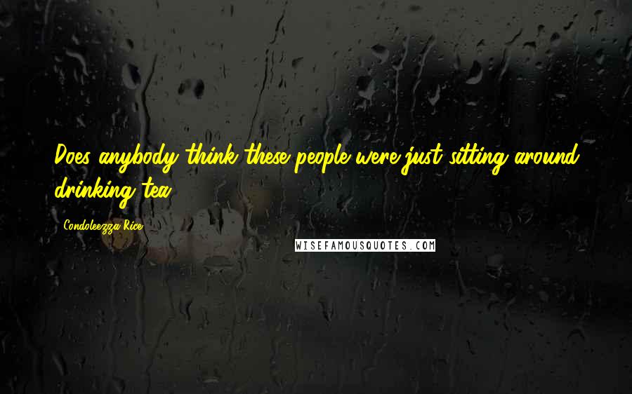 Condoleezza Rice Quotes: Does anybody think these people were just sitting around drinking tea?