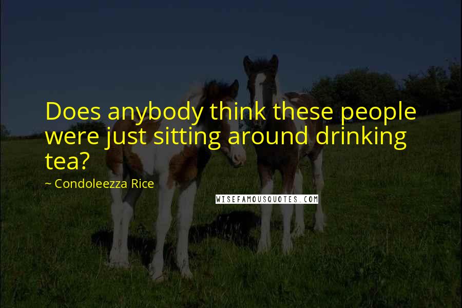 Condoleezza Rice Quotes: Does anybody think these people were just sitting around drinking tea?