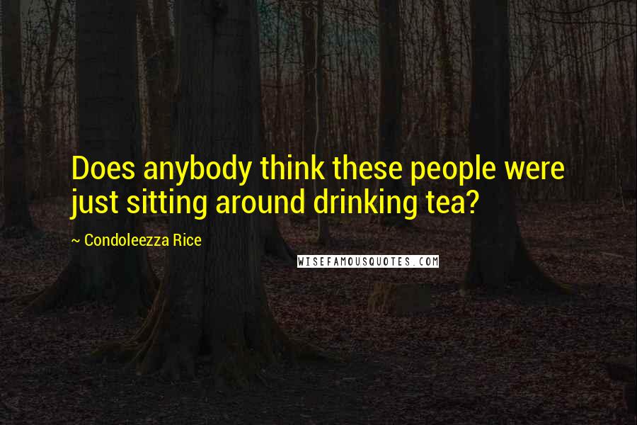 Condoleezza Rice Quotes: Does anybody think these people were just sitting around drinking tea?