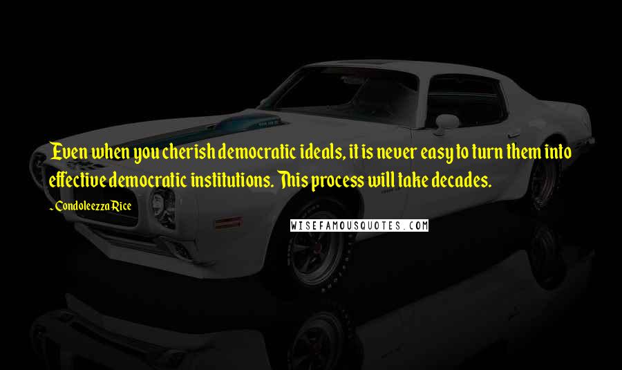 Condoleezza Rice Quotes: Even when you cherish democratic ideals, it is never easy to turn them into effective democratic institutions. This process will take decades.