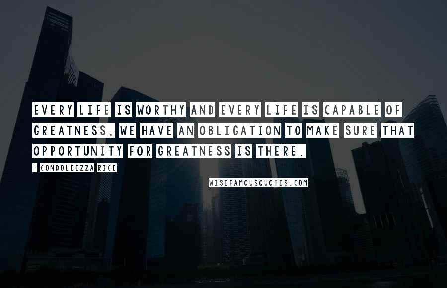 Condoleezza Rice Quotes: Every life is worthy and every life is capable of greatness. We have an obligation to make sure that opportunity for greatness is there.
