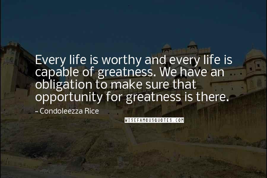 Condoleezza Rice Quotes: Every life is worthy and every life is capable of greatness. We have an obligation to make sure that opportunity for greatness is there.