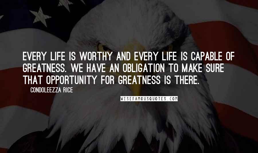 Condoleezza Rice Quotes: Every life is worthy and every life is capable of greatness. We have an obligation to make sure that opportunity for greatness is there.
