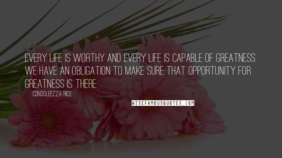 Condoleezza Rice Quotes: Every life is worthy and every life is capable of greatness. We have an obligation to make sure that opportunity for greatness is there.