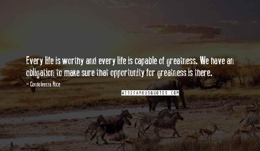 Condoleezza Rice Quotes: Every life is worthy and every life is capable of greatness. We have an obligation to make sure that opportunity for greatness is there.