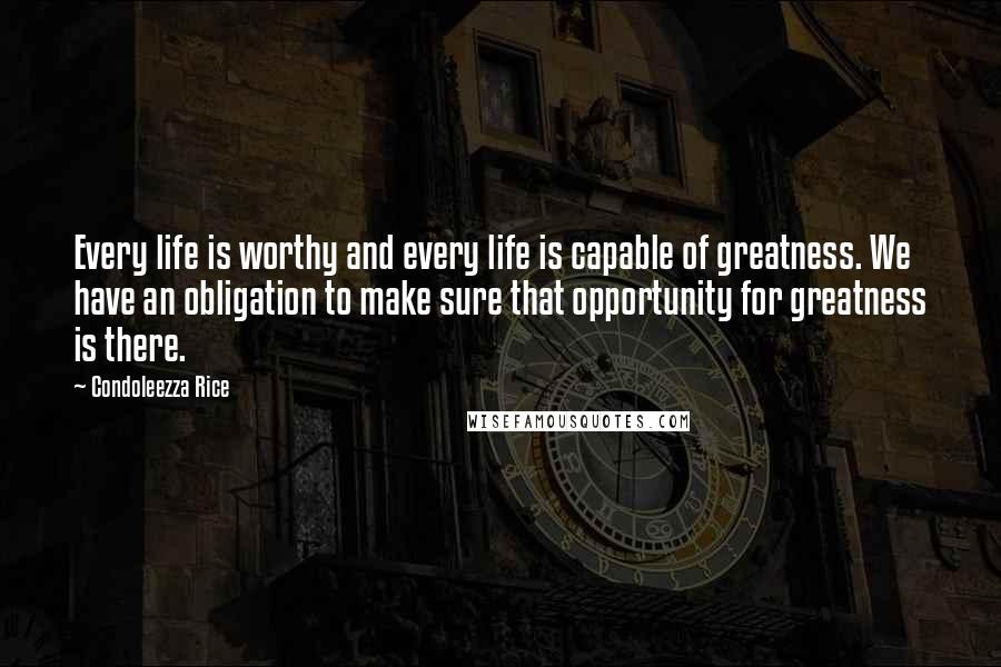 Condoleezza Rice Quotes: Every life is worthy and every life is capable of greatness. We have an obligation to make sure that opportunity for greatness is there.