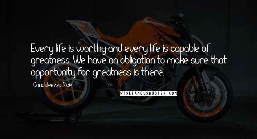 Condoleezza Rice Quotes: Every life is worthy and every life is capable of greatness. We have an obligation to make sure that opportunity for greatness is there.