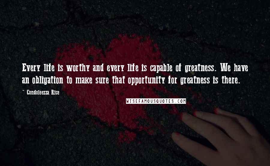 Condoleezza Rice Quotes: Every life is worthy and every life is capable of greatness. We have an obligation to make sure that opportunity for greatness is there.