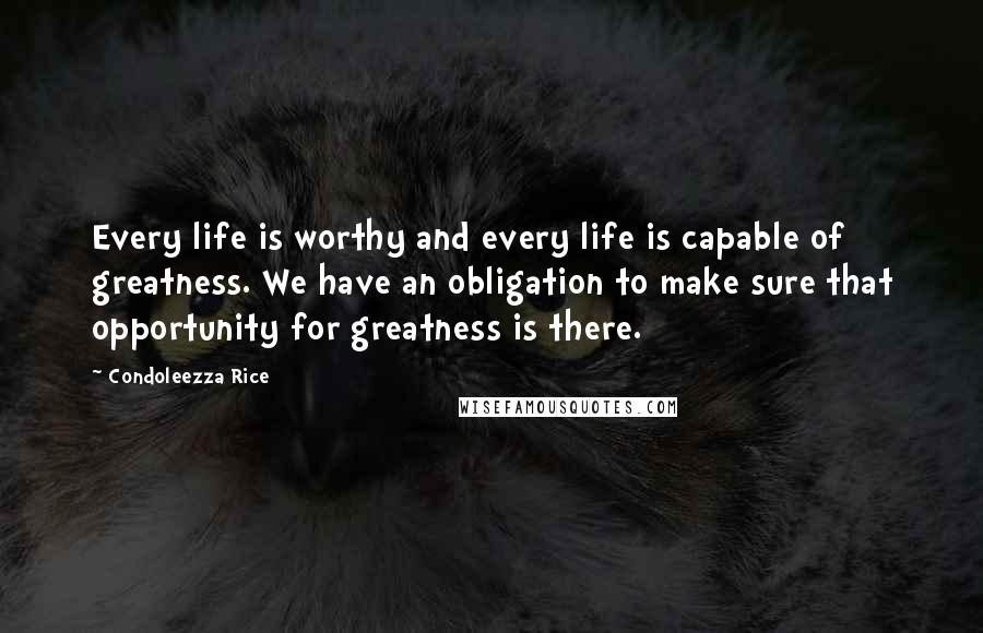 Condoleezza Rice Quotes: Every life is worthy and every life is capable of greatness. We have an obligation to make sure that opportunity for greatness is there.