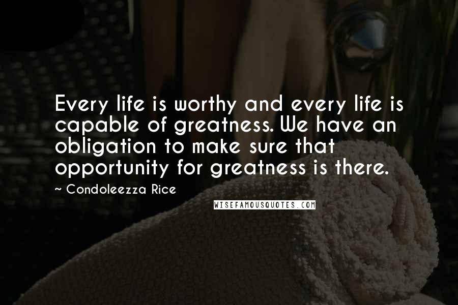 Condoleezza Rice Quotes: Every life is worthy and every life is capable of greatness. We have an obligation to make sure that opportunity for greatness is there.