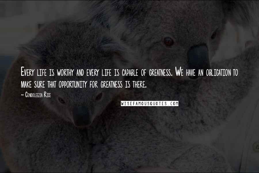 Condoleezza Rice Quotes: Every life is worthy and every life is capable of greatness. We have an obligation to make sure that opportunity for greatness is there.