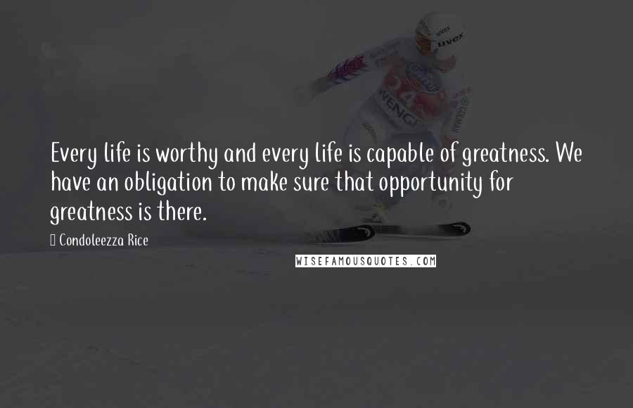 Condoleezza Rice Quotes: Every life is worthy and every life is capable of greatness. We have an obligation to make sure that opportunity for greatness is there.