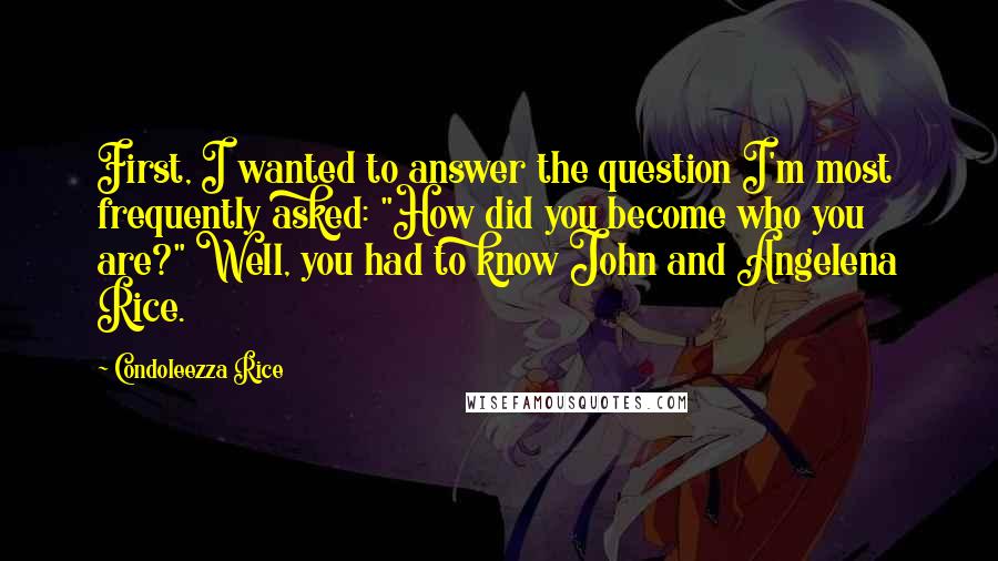 Condoleezza Rice Quotes: First, I wanted to answer the question I'm most frequently asked: "How did you become who you are?" Well, you had to know John and Angelena Rice.