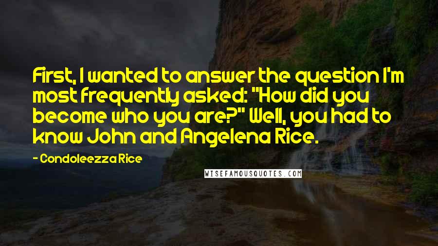 Condoleezza Rice Quotes: First, I wanted to answer the question I'm most frequently asked: "How did you become who you are?" Well, you had to know John and Angelena Rice.