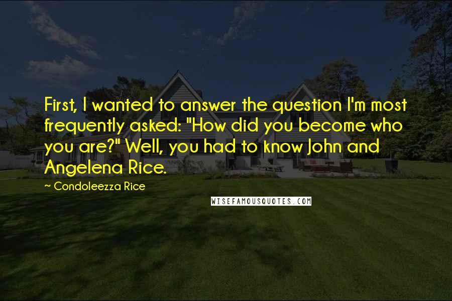 Condoleezza Rice Quotes: First, I wanted to answer the question I'm most frequently asked: "How did you become who you are?" Well, you had to know John and Angelena Rice.