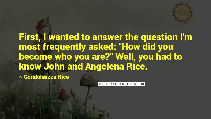 Condoleezza Rice Quotes: First, I wanted to answer the question I'm most frequently asked: "How did you become who you are?" Well, you had to know John and Angelena Rice.