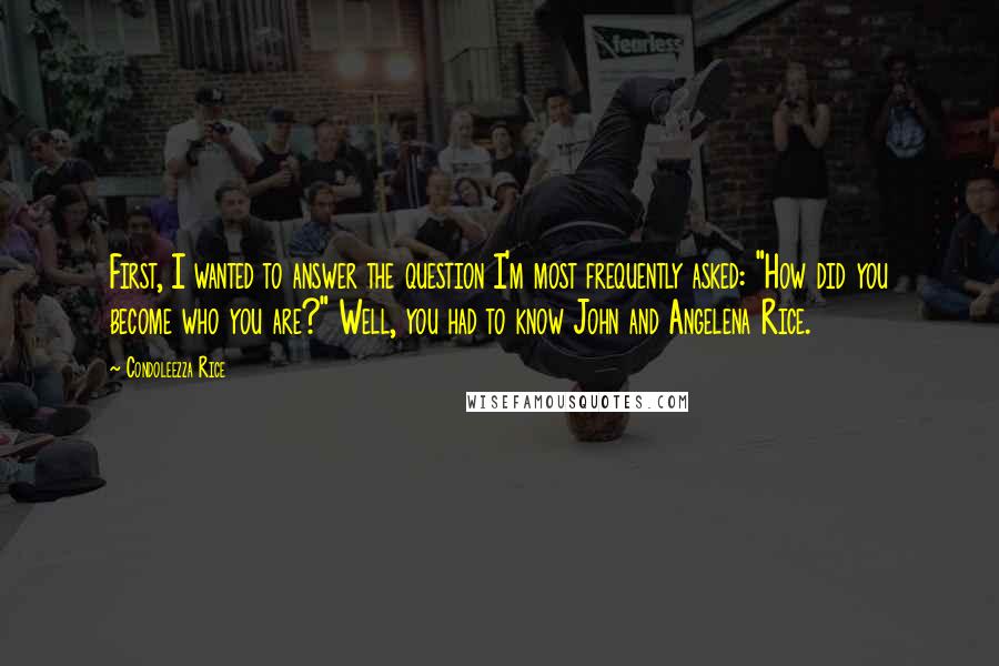 Condoleezza Rice Quotes: First, I wanted to answer the question I'm most frequently asked: "How did you become who you are?" Well, you had to know John and Angelena Rice.