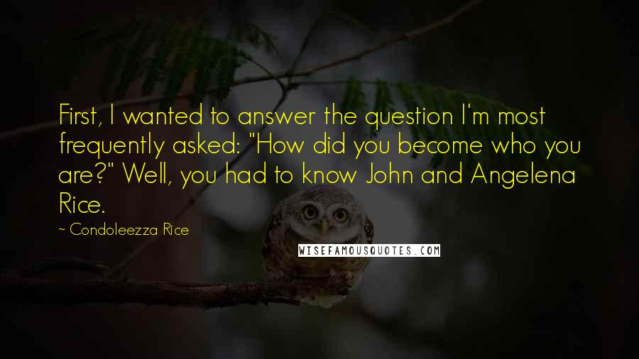 Condoleezza Rice Quotes: First, I wanted to answer the question I'm most frequently asked: "How did you become who you are?" Well, you had to know John and Angelena Rice.