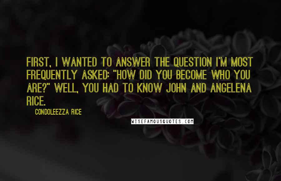 Condoleezza Rice Quotes: First, I wanted to answer the question I'm most frequently asked: "How did you become who you are?" Well, you had to know John and Angelena Rice.