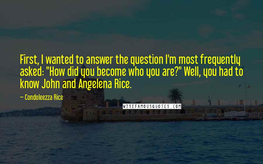 Condoleezza Rice Quotes: First, I wanted to answer the question I'm most frequently asked: "How did you become who you are?" Well, you had to know John and Angelena Rice.