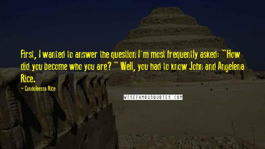 Condoleezza Rice Quotes: First, I wanted to answer the question I'm most frequently asked: "How did you become who you are?" Well, you had to know John and Angelena Rice.