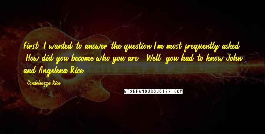 Condoleezza Rice Quotes: First, I wanted to answer the question I'm most frequently asked: "How did you become who you are?" Well, you had to know John and Angelena Rice.