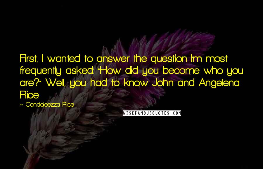 Condoleezza Rice Quotes: First, I wanted to answer the question I'm most frequently asked: "How did you become who you are?" Well, you had to know John and Angelena Rice.