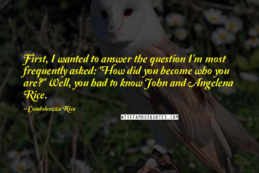 Condoleezza Rice Quotes: First, I wanted to answer the question I'm most frequently asked: "How did you become who you are?" Well, you had to know John and Angelena Rice.