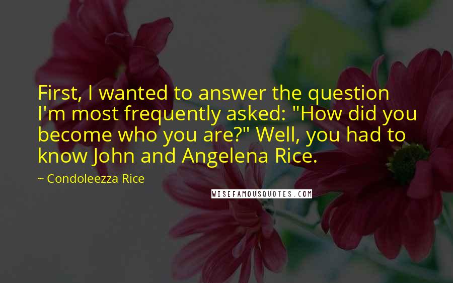 Condoleezza Rice Quotes: First, I wanted to answer the question I'm most frequently asked: "How did you become who you are?" Well, you had to know John and Angelena Rice.