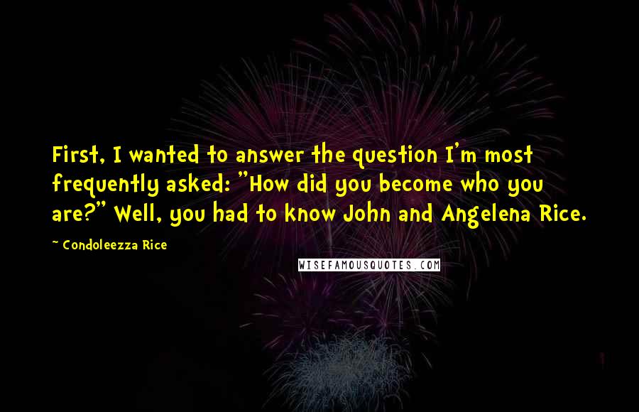 Condoleezza Rice Quotes: First, I wanted to answer the question I'm most frequently asked: "How did you become who you are?" Well, you had to know John and Angelena Rice.