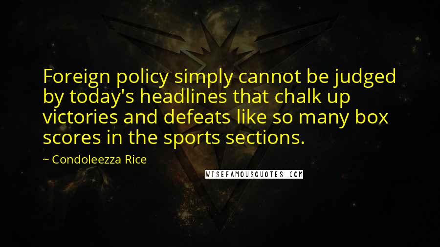 Condoleezza Rice Quotes: Foreign policy simply cannot be judged by today's headlines that chalk up victories and defeats like so many box scores in the sports sections.