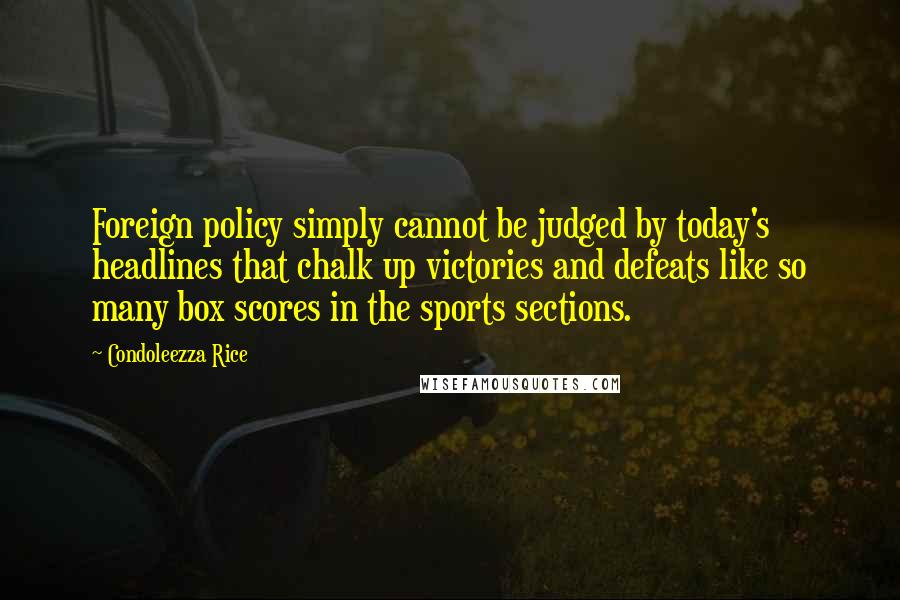 Condoleezza Rice Quotes: Foreign policy simply cannot be judged by today's headlines that chalk up victories and defeats like so many box scores in the sports sections.