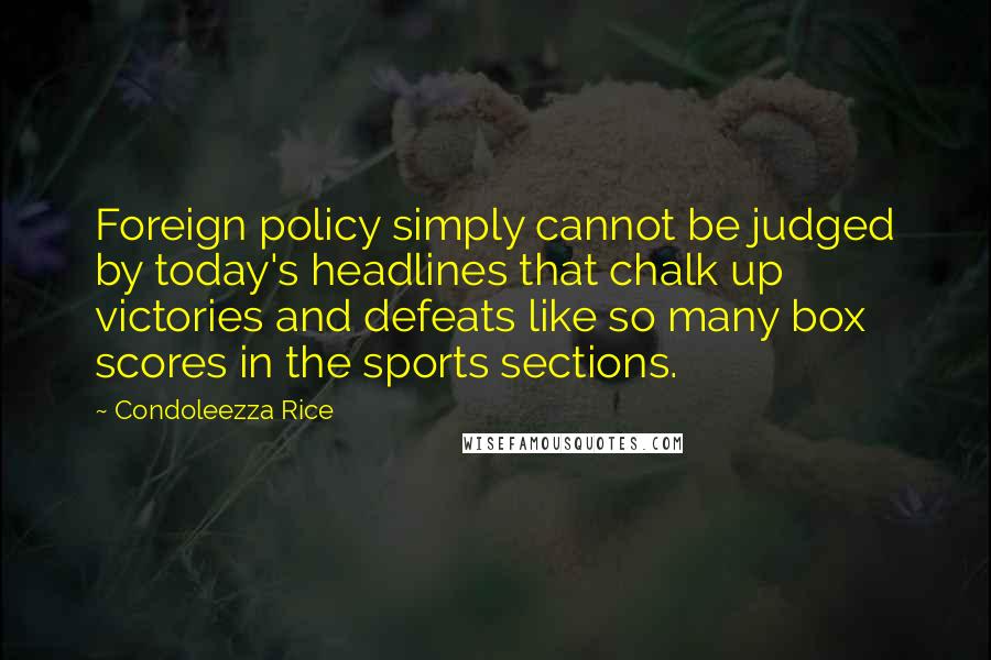 Condoleezza Rice Quotes: Foreign policy simply cannot be judged by today's headlines that chalk up victories and defeats like so many box scores in the sports sections.