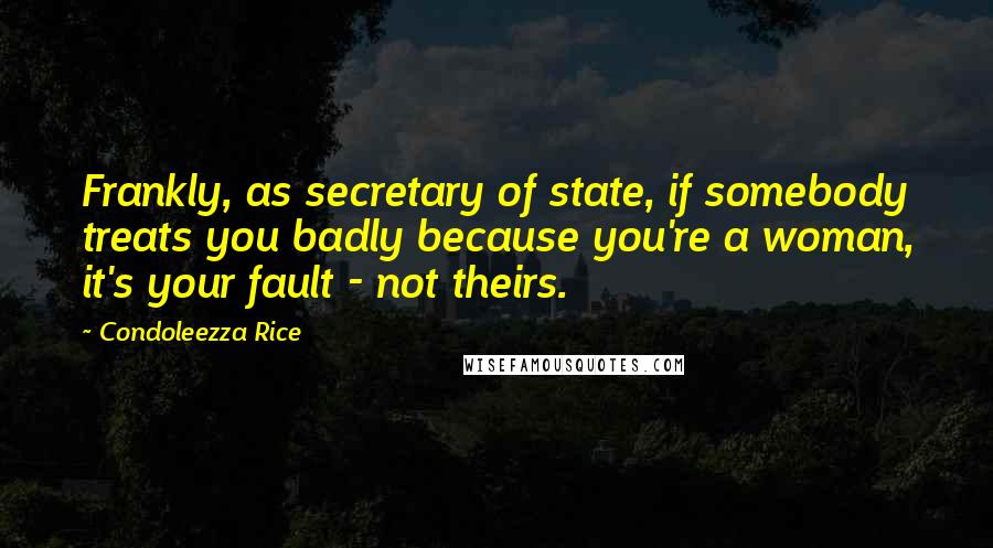 Condoleezza Rice Quotes: Frankly, as secretary of state, if somebody treats you badly because you're a woman, it's your fault - not theirs.