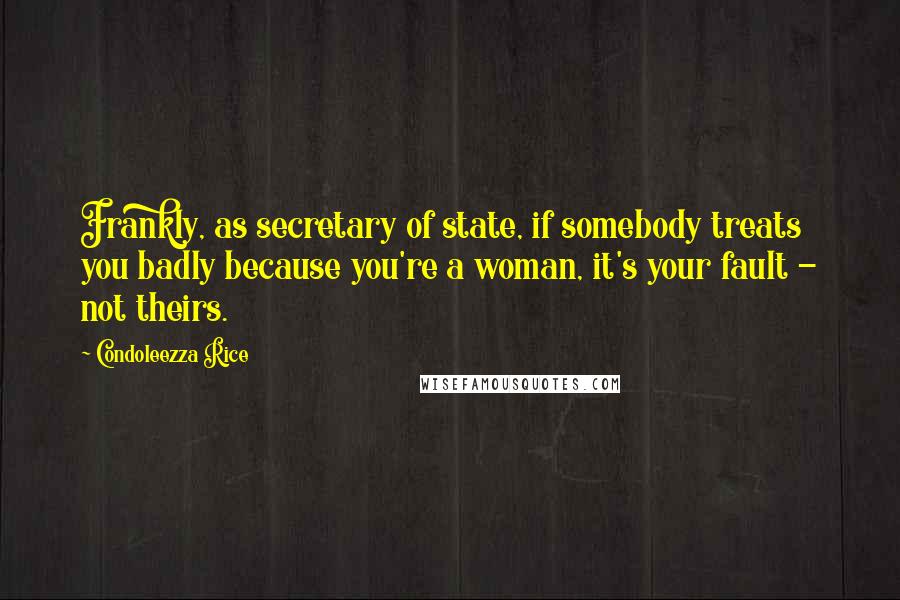 Condoleezza Rice Quotes: Frankly, as secretary of state, if somebody treats you badly because you're a woman, it's your fault - not theirs.