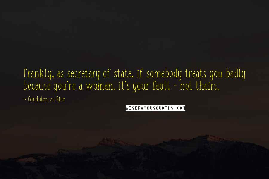 Condoleezza Rice Quotes: Frankly, as secretary of state, if somebody treats you badly because you're a woman, it's your fault - not theirs.