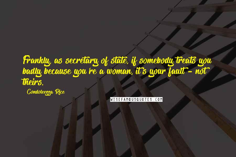Condoleezza Rice Quotes: Frankly, as secretary of state, if somebody treats you badly because you're a woman, it's your fault - not theirs.