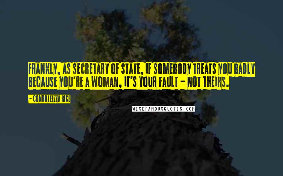 Condoleezza Rice Quotes: Frankly, as secretary of state, if somebody treats you badly because you're a woman, it's your fault - not theirs.