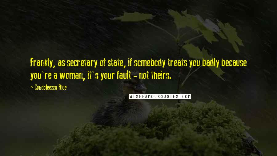Condoleezza Rice Quotes: Frankly, as secretary of state, if somebody treats you badly because you're a woman, it's your fault - not theirs.