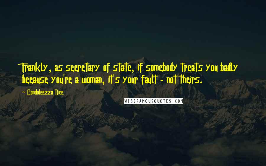 Condoleezza Rice Quotes: Frankly, as secretary of state, if somebody treats you badly because you're a woman, it's your fault - not theirs.
