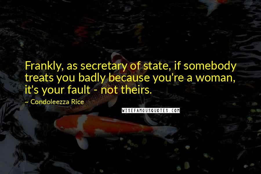 Condoleezza Rice Quotes: Frankly, as secretary of state, if somebody treats you badly because you're a woman, it's your fault - not theirs.