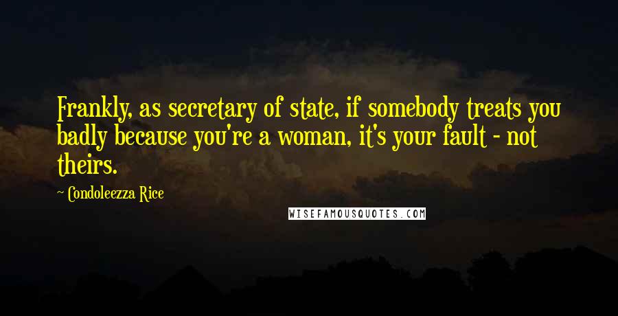 Condoleezza Rice Quotes: Frankly, as secretary of state, if somebody treats you badly because you're a woman, it's your fault - not theirs.