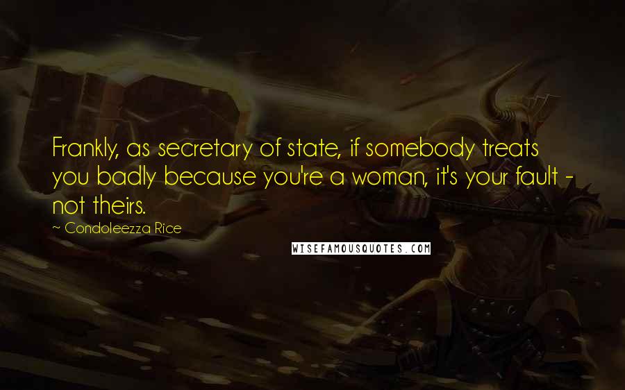 Condoleezza Rice Quotes: Frankly, as secretary of state, if somebody treats you badly because you're a woman, it's your fault - not theirs.