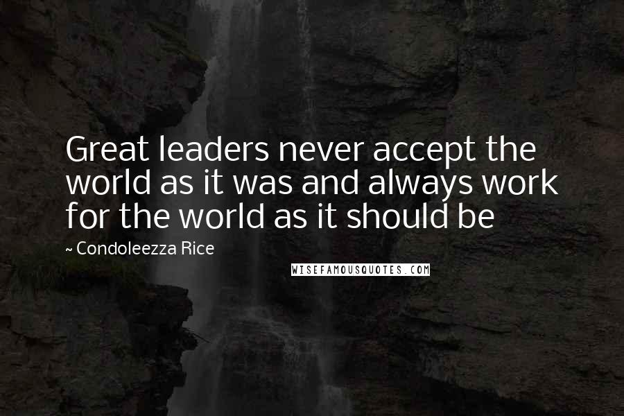 Condoleezza Rice Quotes: Great leaders never accept the world as it was and always work for the world as it should be